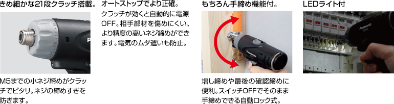 配有精美的21級離合器。 擰緊至M5的小螺釘非常適合離合器。 防止螺絲擰得過緊。 自動停止更準確。 離合器啟動時，電源自動關閉。 高度的螺釘擰緊不會輕易損壞配合件。 防止浪費電力。 當然具有手擰緊功能。 方便進行額外的擰緊和終確認擰緊。 自動鎖定型，可以在關閉狀態(tài)下手動擰緊。 帶LED燈
